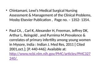 • Chintamani, Lewi’s Medical Surgical Nursing
Assessment & Management of the Clinical Problems,
Mosby Elsevier Publication , Page no. – 1352- 1354.
• Paul CA, , Carl K, Alexander H, Freeman, Jeffrey DK,
Arthur L, Reingold , and Purnima M.Prevalence &
correlates of primary infertilty among young women
in Mysore, India : Indian J. Med Res, 2011 [ Cited
2001,oct.]; [P. 440-446]: Available at:
http://www.ncbi.nlm.nih.gov/PMC/articles/PMC327
240/.
 