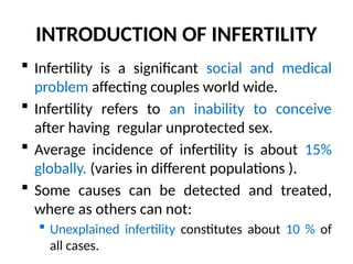 INTRODUCTION OF INFERTILITY
 Infertility is a significant social and medical
problem affecting couples world wide.
 Infertility refers to an inability to conceive
after having regular unprotected sex.
 Average incidence of infertility is about 15%
globally. (varies in different populations ).
 Some causes can be detected and treated,
where as others can not:
 Unexplained infertility constitutes about 10 % of
all cases.
 