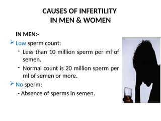 CAUSES OF INFERTILITY
IN MEN & WOMEN
IN MEN:-
 Low sperm count:
- Less than 10 million sperm per ml of
semen.
- Normal count is 20 million sperm per
ml of semen or more.
 No sperm:
- Absence of sperms in semen.
 