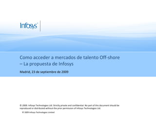 Como acceder a mercados de talento Off-shore  – La propuesta de Infosys Madrid, 23 de septiembre de 2009 © 2009. Infosys Technologies Ltd. Strictly private and confidential. No part of this document should be reproduced or distributed without the prior permission of Infosys Technologies Ltd.  