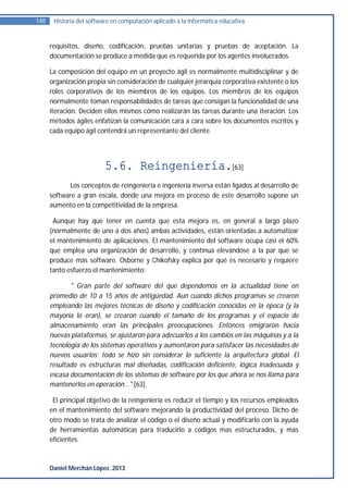 148    Historia del software en computación aplicado a la informática educativa.


      requisitos, diseño, codificación, pruebas unitarias y pruebas de aceptación. La
      documentación se produce a medida que es requerida por los agentes involucrados.

      La composición del equipo en un proyecto ágil es normalmente multidisciplinar y de
      organización propia sin consideración de cualquier jerarquía corporativa existente o los
      roles corporativos de los miembros de los equipos. Los miembros de los equipos
      normalmente toman responsabilidades de tareas que consigan la funcionalidad de una
      iteración. Deciden ellos mismos cómo realizarán las tareas durante una iteración. Los
      métodos ágiles enfatizan la comunicación cara a cara sobre los documentos escritos y
      cada equipo ágil contendrá un representante del cliente.




                          5.6. Reingeniería.[63]
             Los conceptos de reingeniería e ingeniería inversa están ligados al desarrollo de
      software a gran escala, donde una mejora en proceso de este desarrollo supone un
      aumento en la competitividad de la empresa.

       Aunque hay que tener en cuenta que esta mejora es, en general a largo plazo
      (normalmente de uno a dos años) ambas actividades, están orientadas a automatizar
      el mantenimiento de aplicaciones. El mantenimiento del software ocupa casi el 60%
      que emplea una organización de desarrollo, y continua elevándose a la par que se
      produce más software. Osborne y Chikofsky explica por qué es necesario y requiere
      tanto esfuerzo el mantenimiento:

             " Gran parte del software del que dependemos en la actualidad tiene en
      promedio de 10 a 15 años de antigüedad. Aun cuando dichos programas se crearon
      empleando las mejores técnicas de diseño y codificación conocidas en la época (y la
      mayoría lo eran), se crearon cuando el tamaño de los programas y el espacio de
      almacenamiento eran las principales preocupaciones. Entonces emigraron hacia
      nuevas plataformas, se ajustaron para adecuarlos a los cambios en las máquinas y a la
      tecnología de los sistemas operativos y aumentaron para satisfacer las necesidades de
      nuevos usuarios; todo se hizo sin considerar lo suficiente la arquitectura global. El
      resultado es estructuras mal diseñadas, codificación deficiente, lógica inadecuada y
      escasa documentación de los sistemas de software por los que ahora se nos llama para
      mantenerlos en operación..." [63].

       El principal objetivo de la reingeniería es reducir el tiempo y los recursos empleados
      en el mantenimiento del software mejorando la productividad del proceso. Dicho de
      otro modo se trata de analizar el código o el diseño actual y modificarlo con la ayuda
      de herramientas automáticas para traducirlo a códigos mas estructurados, y más
      eficientes.



      Daniel Merchán López. 2013
 