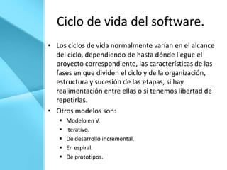 Ciclo de vida del software.
• Los ciclos de vida normalmente varían en el alcance
  del ciclo, dependiendo de hasta dónde llegue el
  proyecto correspondiente, las características de las
  fases en que dividen el ciclo y de la organización,
  estructura y sucesión de las etapas, si hay
  realimentación entre ellas o si tenemos libertad de
  repetirlas.
• Otros modelos son:
      Modelo en V.
      Iterativo.
      De desarrollo incremental.
      En espiral.
      De prototipos.
 