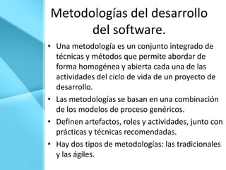 Metodologías del desarrollo
      del software.
• Una metodología es un conjunto integrado de
  técnicas y métodos que permite abordar de
  forma homogénea y abierta cada una de las
  actividades del ciclo de vida de un proyecto de
  desarrollo.
• Las metodologías se basan en una combinación
  de los modelos de proceso genéricos.
• Definen artefactos, roles y actividades, junto con
  prácticas y técnicas recomendadas.
• Hay dos tipos de metodologías: las tradicionales
  y las ágiles.
 