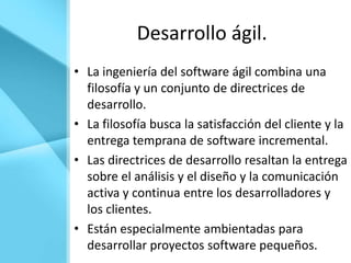 Desarrollo ágil.
• La ingeniería del software ágil combina una
  filosofía y un conjunto de directrices de
  desarrollo.
• La filosofía busca la satisfacción del cliente y la
  entrega temprana de software incremental.
• Las directrices de desarrollo resaltan la entrega
  sobre el análisis y el diseño y la comunicación
  activa y continua entre los desarrolladores y
  los clientes.
• Están especialmente ambientadas para
  desarrollar proyectos software pequeños.
 