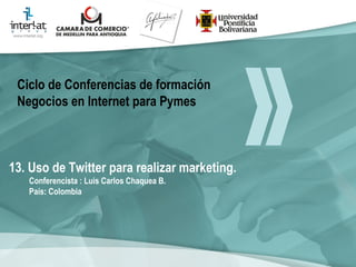 13. Uso de Twitter para realizar marketing. Conferencista : Luis Carlos Chaquea B.  País: Colombia   Ciclo de Conferencias de formación Negocios en Internet para Pymes 