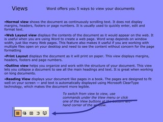 Views Normal   view  shows the document as continuously scrolling text. It does not display margins, headers, footers or page numbers. It is usually used to quickly enter, edit and format text. Web Layout   view  displays the contents of the document as it would appear on the web. It is useful when you are using Word to create a web page. Word wrap depends on window width, just like many Web pages. This feature also makes it useful if you are working with multiple files open on your desktop and need to see the content without concern for the page formatting Print Layout  displays the document as it will print on paper. This view displays margins, headers, footers and page numbers. Outline   view  helps you organize and work with the structure of your document. This view lets you collapse a document to see all the main headings and text. It is great when working on long documents. Reading View  displays your document like pages in a book. The pages are designed to fit well on your screen — and text is automatically displayed using Microsoft ClearType technology, which makes the document more legible.  Word offers you 5 ways to view your documents To switch from view to view, use commands under the View menu or click one of the View buttons at the bottom left-hand corner of the window. 