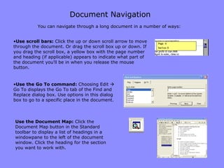 Document Navigation Use scroll bars:  Click the up or down scroll arrow to move through the document. Or drag the scroll box up or down. If you drag the scroll box, a yellow box with the page number and heading (if applicable) appears to indicate what part of the document you'll be in when you release the mouse button.  Use the Document Map:  Click the Document Map button in the Standard toolbar to display a list of headings in a windowpane to the left of the document window. Click the heading for the section you want to work with.  You can navigate through a long document in a number of ways: Use the Go To command:  Choosing Edit    Go To displays the Go To tab of the Find and Replace dialog box. Use options in this dialog box to go to a specific place in the document.  