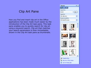 Clip Art Pane How you find and insert clip art in the Office applications has been made much easier by the introduction of the Clip Art task pane. This task pane enables you to quickly search for clip art using a keyword search. Clip art that matches your search parameters is then immediately shown in the Clip Art task pane as thumbnails. 