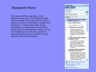 Research Pane The newest Office task pane is the Research task pane. The Research task pane provides a tool that can be used to access all sorts of information related to a selection in a Word document, Excel worksheet, or PowerPoint Presentation. These tools can be standard tools such as the Thesaurus and can also consist of specialized data sources created to find specific kinds of information. 
