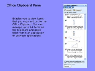 Office Clipboard Pane Enables you to view items that you copy and cut to the Office Clipboard. You can manage up to 24 items on the Clipboard and paste them within an application or between applications. 