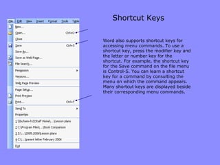 Shortcut Keys Word also supports shortcut keys for accessing menu commands. To use a shortcut key, press the modifier key and the letter or number key for the shortcut. For example, the shortcut key for the Save command on the file menu is Control-S. You can learn a shortcut key for a command by consulting the menu on which the command appears. Many shortcut keys are displayed beside their corresponding menu commands. 