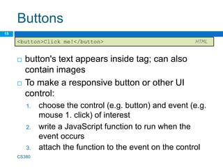 Buttons
 button's text appears inside tag; can also
contain images
 To make a responsive button or other UI
control:
1. choose the control (e.g. button) and event (e.g.
mouse 1. click) of interest
2. write a JavaScript function to run when the
event occurs
3. attach the function to the event on the control
CS380
15
<button>Click me!</button> HTML
 