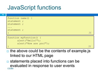 JavaScript functions
16
function name() {
statement ;
statement ;
...
statement ;
} JS
 the above could be the contents of example.js
linked to our HTML page
 statements placed into functions can be
evaluated in response to user events
function myFunction() {
alert("Hello!");
alert("How are you?");
} JS
CS380
 