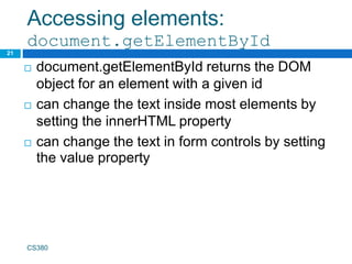 Accessing elements:
document.getElementById
21
 document.getElementById returns the DOM
object for an element with a given id
 can change the text inside most elements by
setting the innerHTML property
 can change the text in form controls by setting
the value property
CS380
 
