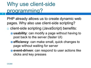 Why use client-side
programming?
PHP already allows us to create dynamic web
pages. Why also use client-side scripting?
 client-side scripting (JavaScript) benefits:
 usability: can modify a page without having to
post back to the server (faster UI)
 efficiency: can make small, quick changes to
page without waiting for server
 event-driven: can respond to user actions like
clicks and key presses
CS380
3
 