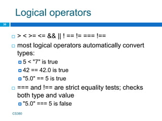 Logical operators
30
CS380
 > < >= <= && || ! == != === !==
 most logical operators automatically convert
types:
 5 < "7" is true
 42 == 42.0 is true
 "5.0" == 5 is true
 === and !== are strict equality tests; checks
both type and value
 "5.0" === 5 is false
 