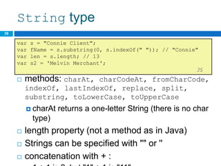 String type
 methods: charAt, charCodeAt, fromCharCode,
indexOf, lastIndexOf, replace, split,
substring, toLowerCase, toUpperCase
 charAt returns a one-letter String (there is no char
type)
 length property (not a method as in Java)
 Strings can be specified with "" or ''
 concatenation with + :
38
var s = "Connie Client";
var fName = s.substring(0, s.indexOf(" ")); // "Connie"
var len = s.length; // 13
var s2 = 'Melvin Merchant';
JS
 
