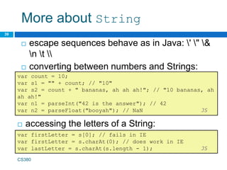 More about String
 accessing the letters of a String:
39
var count = 10;
var s1 = "" + count; // "10"
var s2 = count + " bananas, ah ah ah!"; // "10 bananas, ah
ah ah!"
var n1 = parseInt("42 is the answer"); // 42
var n2 = parseFloat("booyah"); // NaN JS
 escape sequences behave as in Java: ' " &
n t 
 converting between numbers and Strings:
var firstLetter = s[0]; // fails in IE
var firstLetter = s.charAt(0); // does work in IE
var lastLetter = s.charAt(s.length - 1); JS
CS380
 
