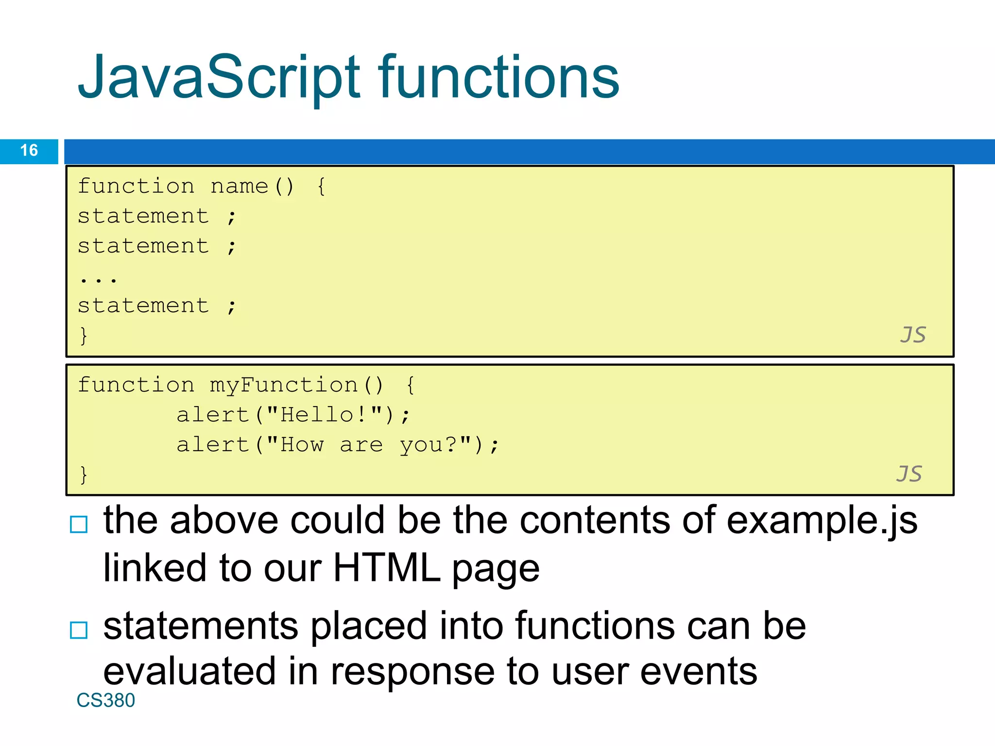 JavaScript functions
16
function name() {
statement ;
statement ;
...
statement ;
} JS
 the above could be the contents of example.js
linked to our HTML page
 statements placed into functions can be
evaluated in response to user events
function myFunction() {
alert("Hello!");
alert("How are you?");
} JS
CS380
 