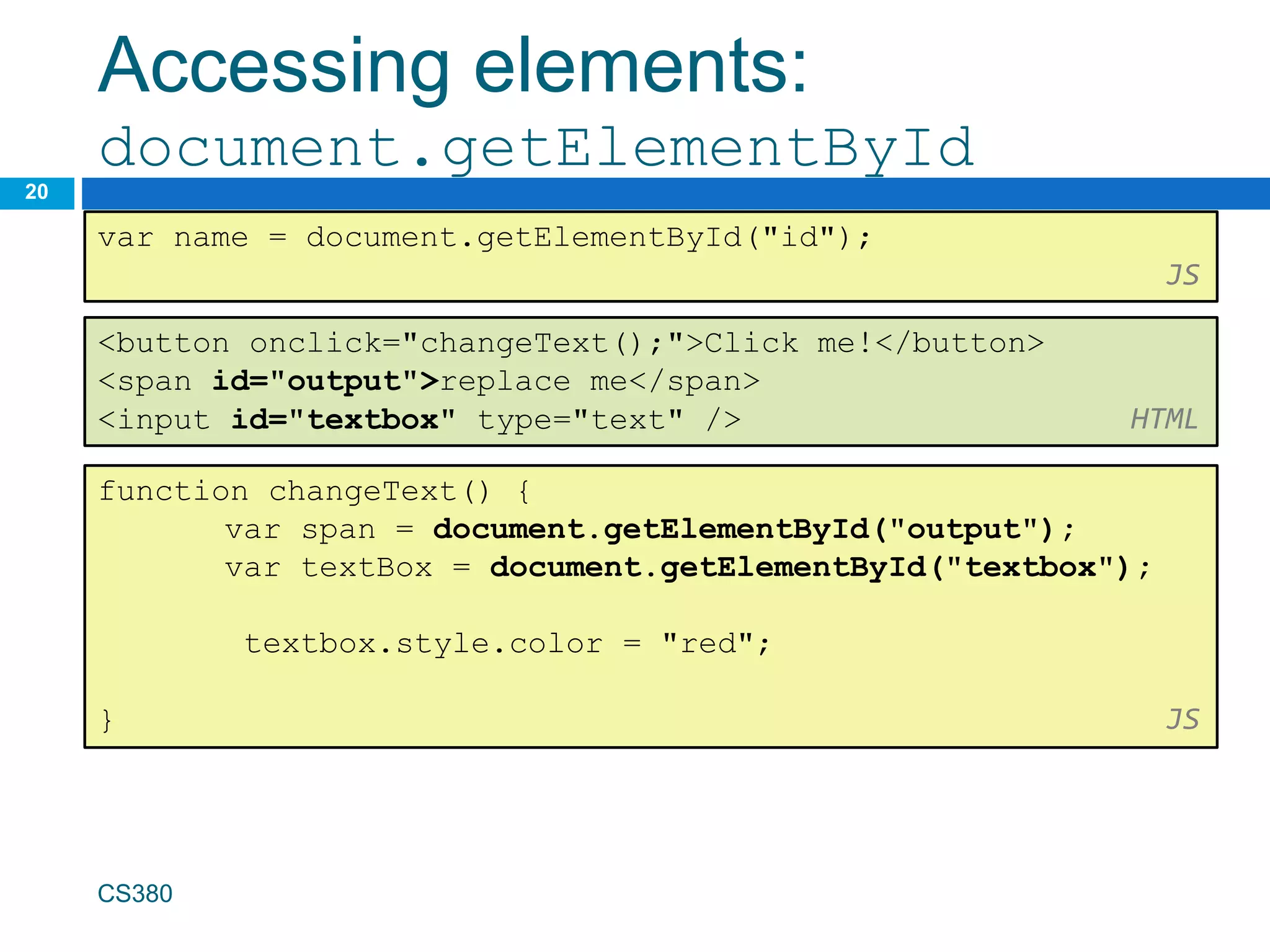 Accessing elements:
document.getElementById
20
var name = document.getElementById("id");
JS
CS380
<button onclick="changeText();">Click me!</button>
<span id="output">replace me</span>
<input id="textbox" type="text" /> HTML
function changeText() {
var span = document.getElementById("output");
var textBox = document.getElementById("textbox");
textbox.style.color = "red";
} JS
 