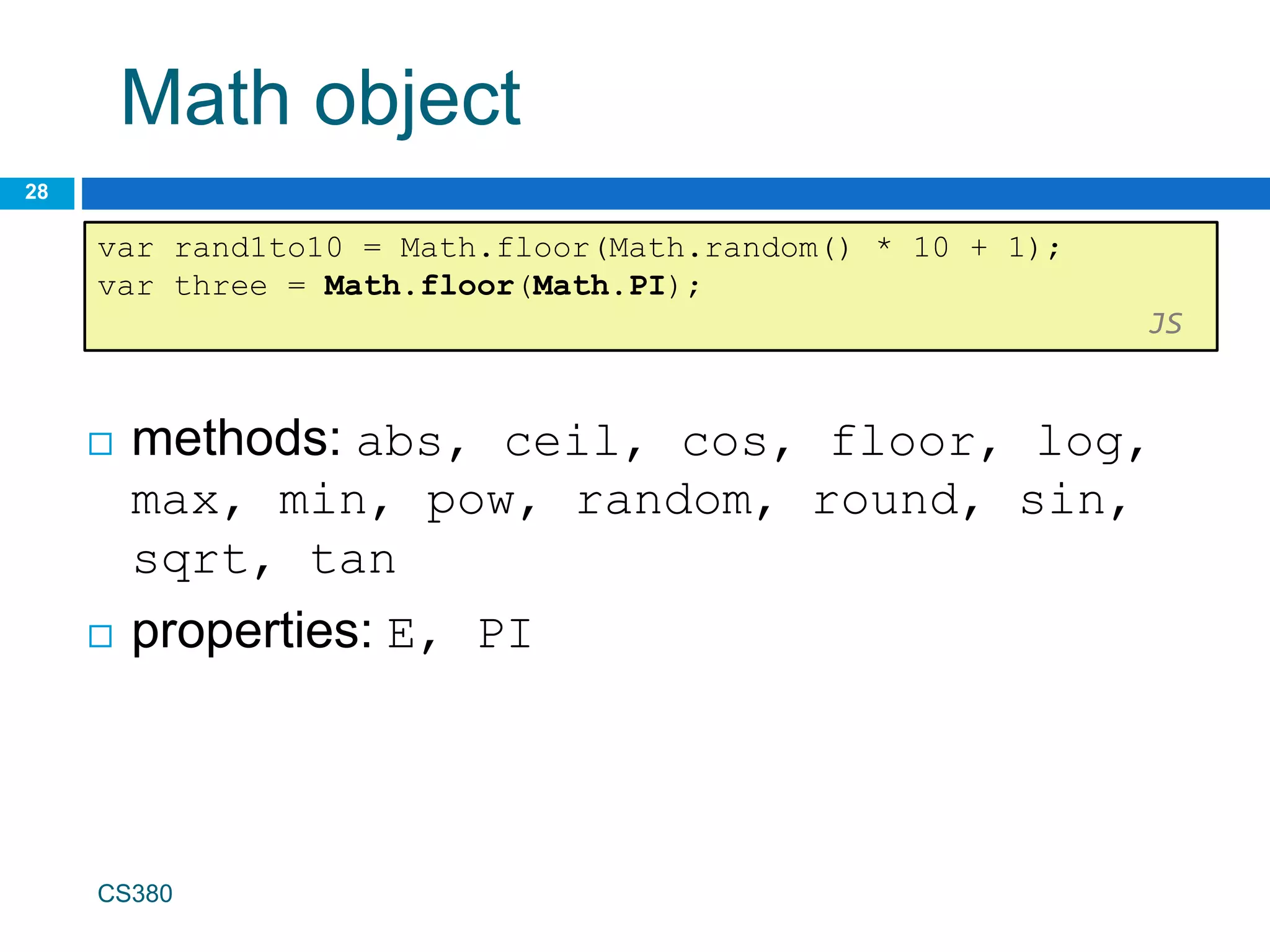 Math object
28
var rand1to10 = Math.floor(Math.random() * 10 + 1);
var three = Math.floor(Math.PI);
JS
CS380
 methods: abs, ceil, cos, floor, log,
max, min, pow, random, round, sin,
sqrt, tan
 properties: E, PI
 