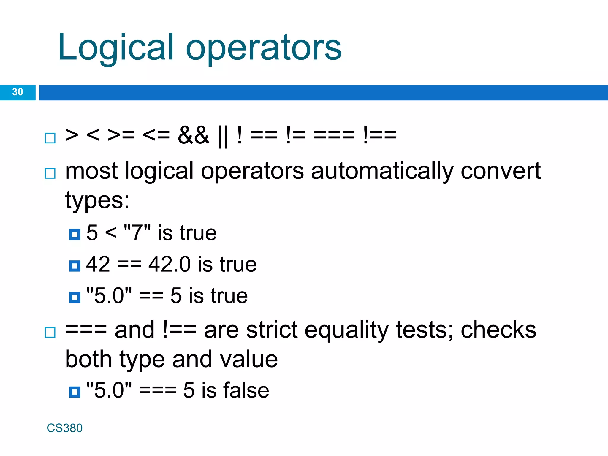 Logical operators
30
CS380
 > < >= <= && || ! == != === !==
 most logical operators automatically convert
types:
 5 < "7" is true
 42 == 42.0 is true
 "5.0" == 5 is true
 === and !== are strict equality tests; checks
both type and value
 "5.0" === 5 is false
 