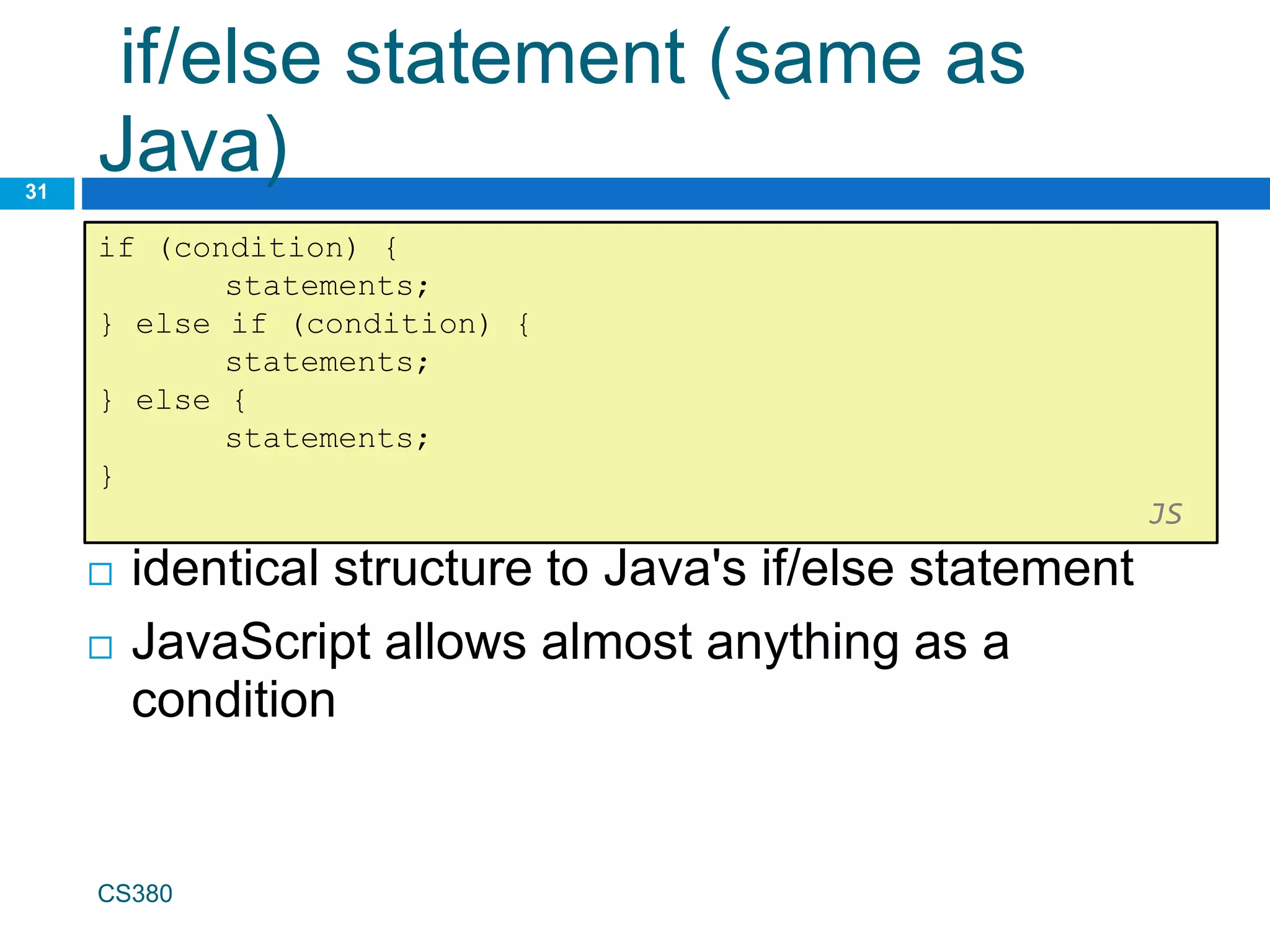 if/else statement (same as
Java)
31
if (condition) {
statements;
} else if (condition) {
statements;
} else {
statements;
}
JS
CS380
 identical structure to Java's if/else statement
 JavaScript allows almost anything as a
condition
 
