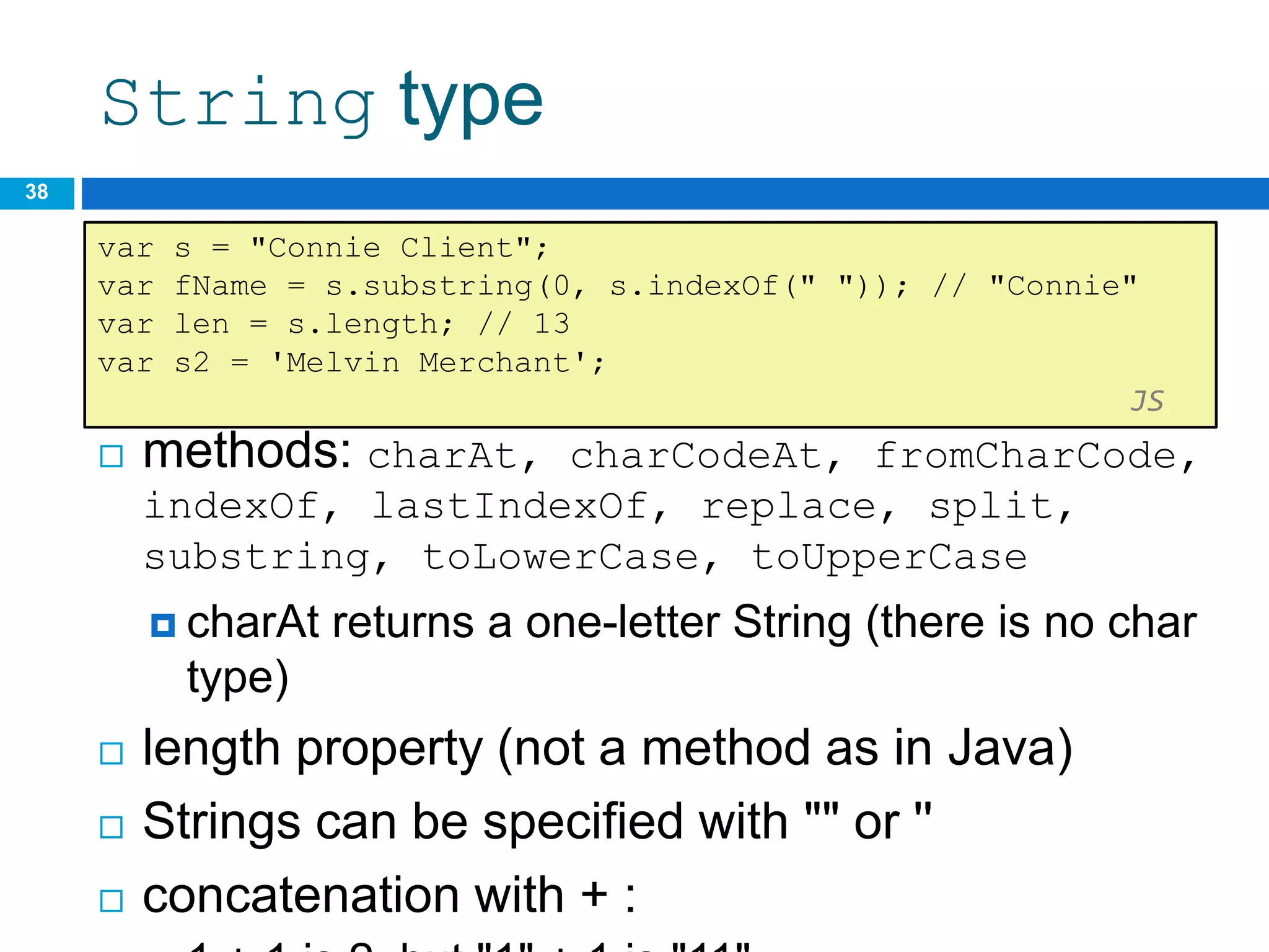 String type
 methods: charAt, charCodeAt, fromCharCode,
indexOf, lastIndexOf, replace, split,
substring, toLowerCase, toUpperCase
 charAt returns a one-letter String (there is no char
type)
 length property (not a method as in Java)
 Strings can be specified with "" or ''
 concatenation with + :
38
var s = "Connie Client";
var fName = s.substring(0, s.indexOf(" ")); // "Connie"
var len = s.length; // 13
var s2 = 'Melvin Merchant';
JS
 