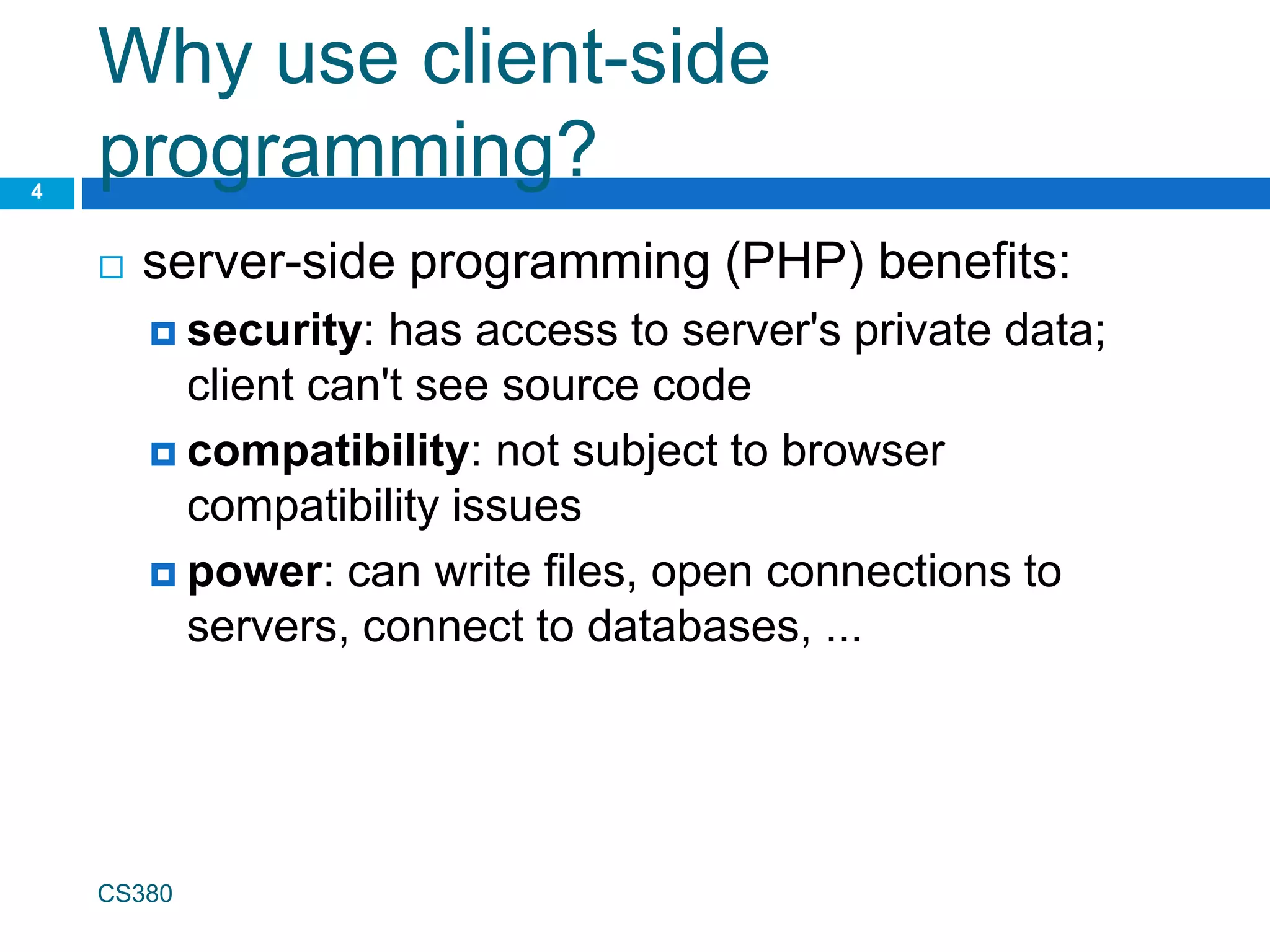 Why use client-side
programming?
 server-side programming (PHP) benefits:
 security: has access to server's private data;
client can't see source code
 compatibility: not subject to browser
compatibility issues
 power: can write files, open connections to
servers, connect to databases, ...
CS380
4
 