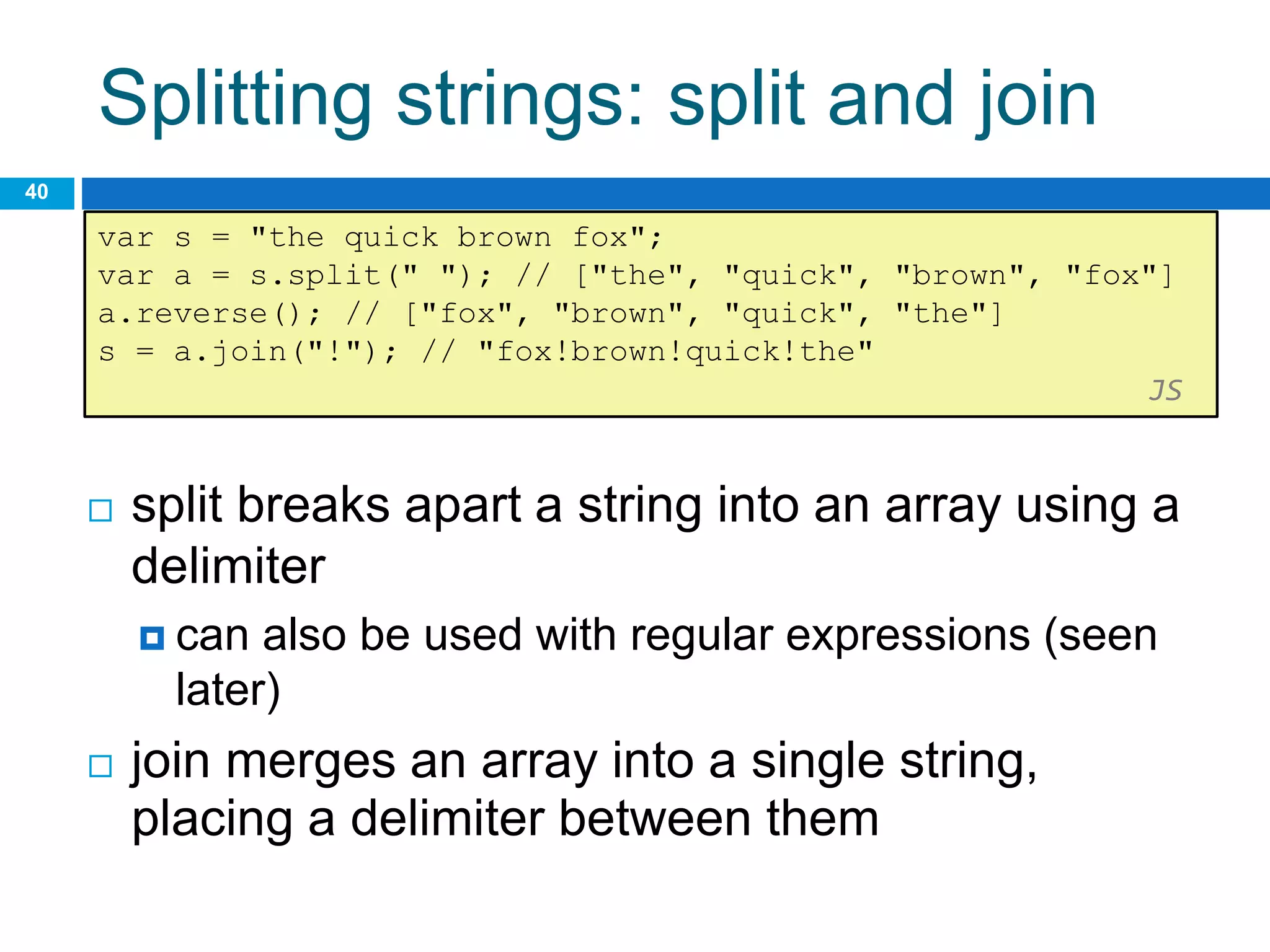 Splitting strings: split and join
40
var s = "the quick brown fox";
var a = s.split(" "); // ["the", "quick", "brown", "fox"]
a.reverse(); // ["fox", "brown", "quick", "the"]
s = a.join("!"); // "fox!brown!quick!the"
JS
 split breaks apart a string into an array using a
delimiter
 can also be used with regular expressions (seen
later)
 join merges an array into a single string,
placing a delimiter between them
 