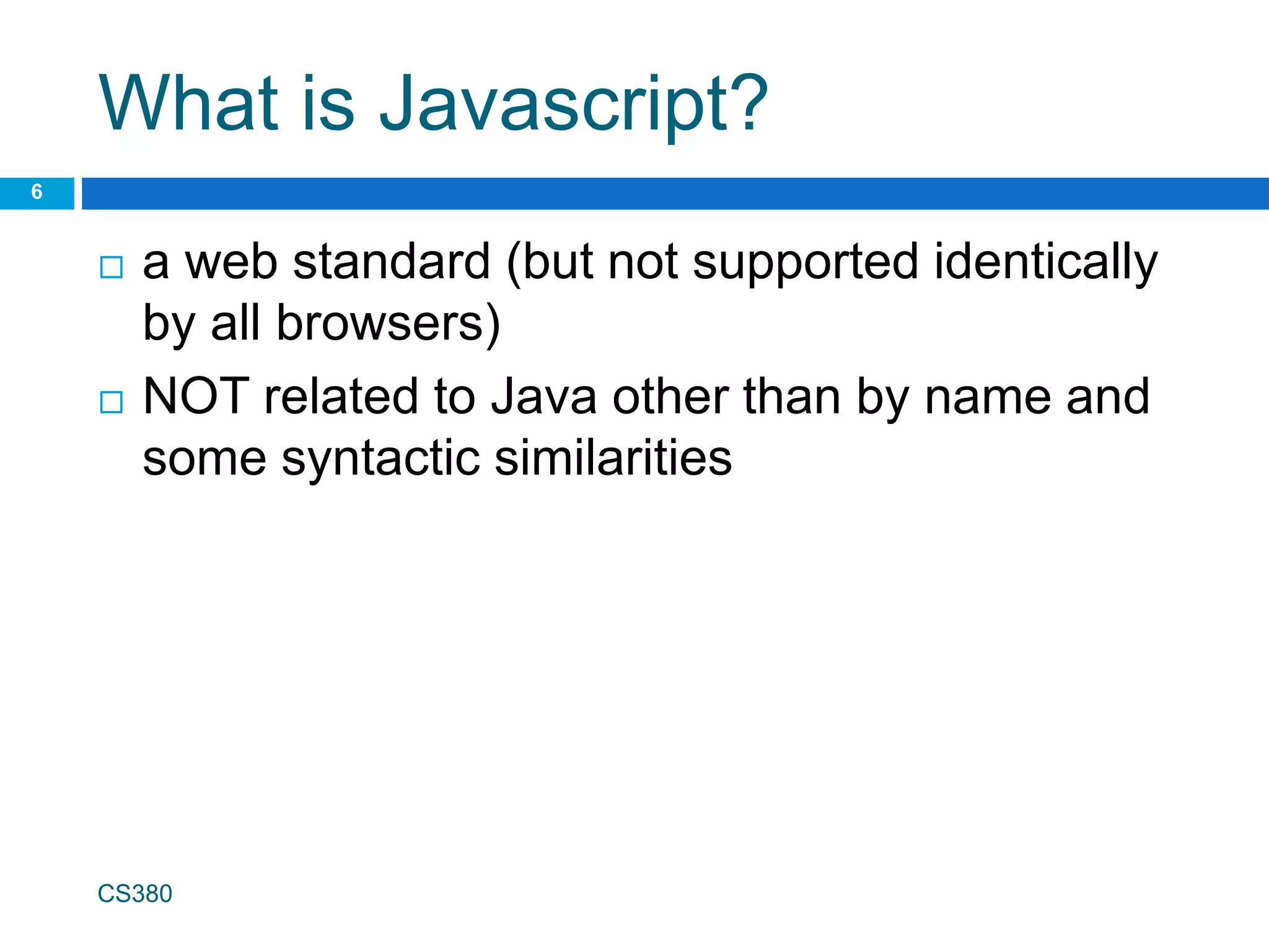 What is Javascript?
 a web standard (but not supported identically
by all browsers)
 NOT related to Java other than by name and
some syntactic similarities
CS380
6
 
