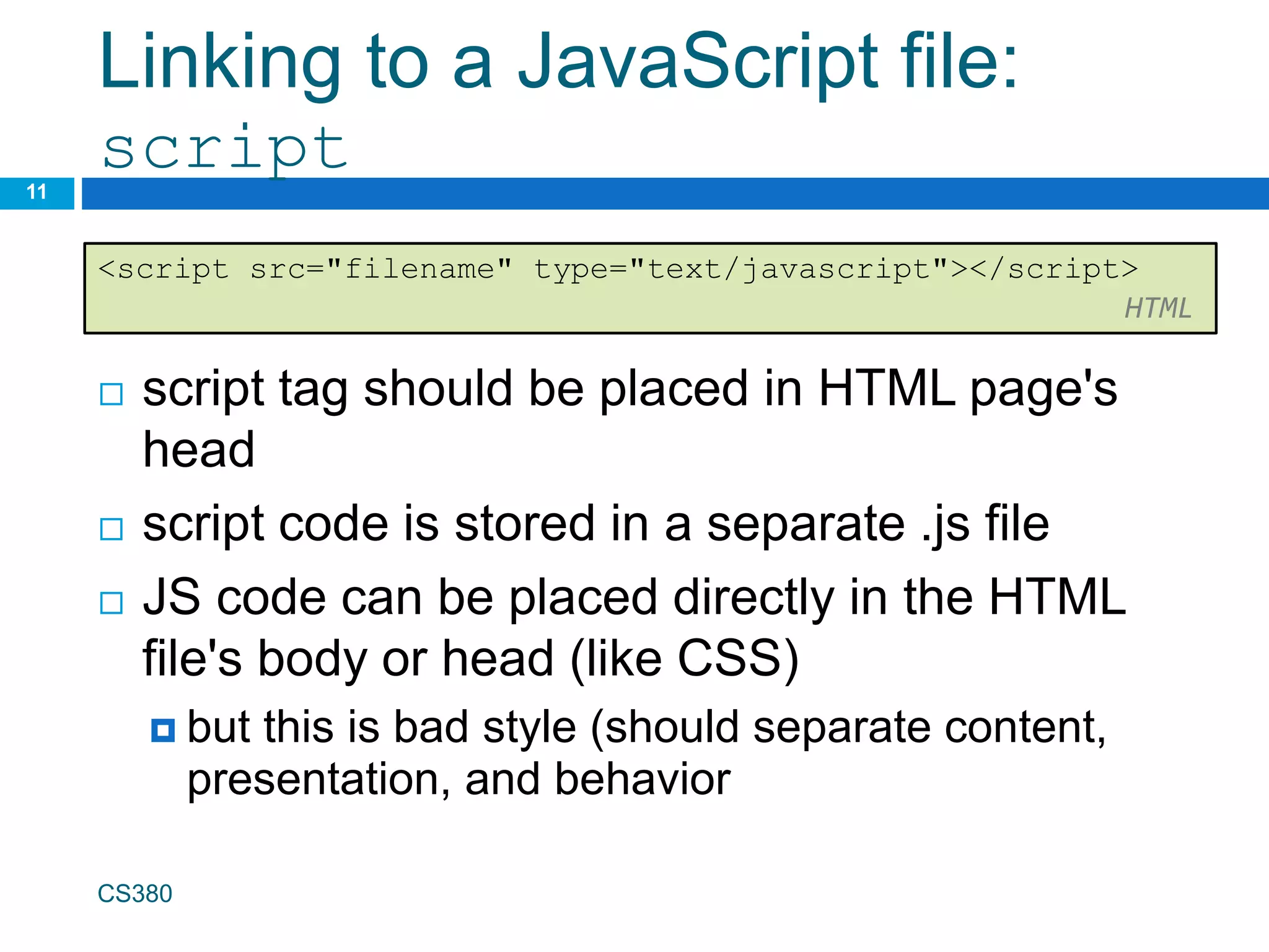 Linking to a JavaScript file:
script
 script tag should be placed in HTML page's
head
 script code is stored in a separate .js file
 JS code can be placed directly in the HTML
file's body or head (like CSS)
 but this is bad style (should separate content,
presentation, and behavior
CS380
11
<script src="filename" type="text/javascript"></script>
HTML
 