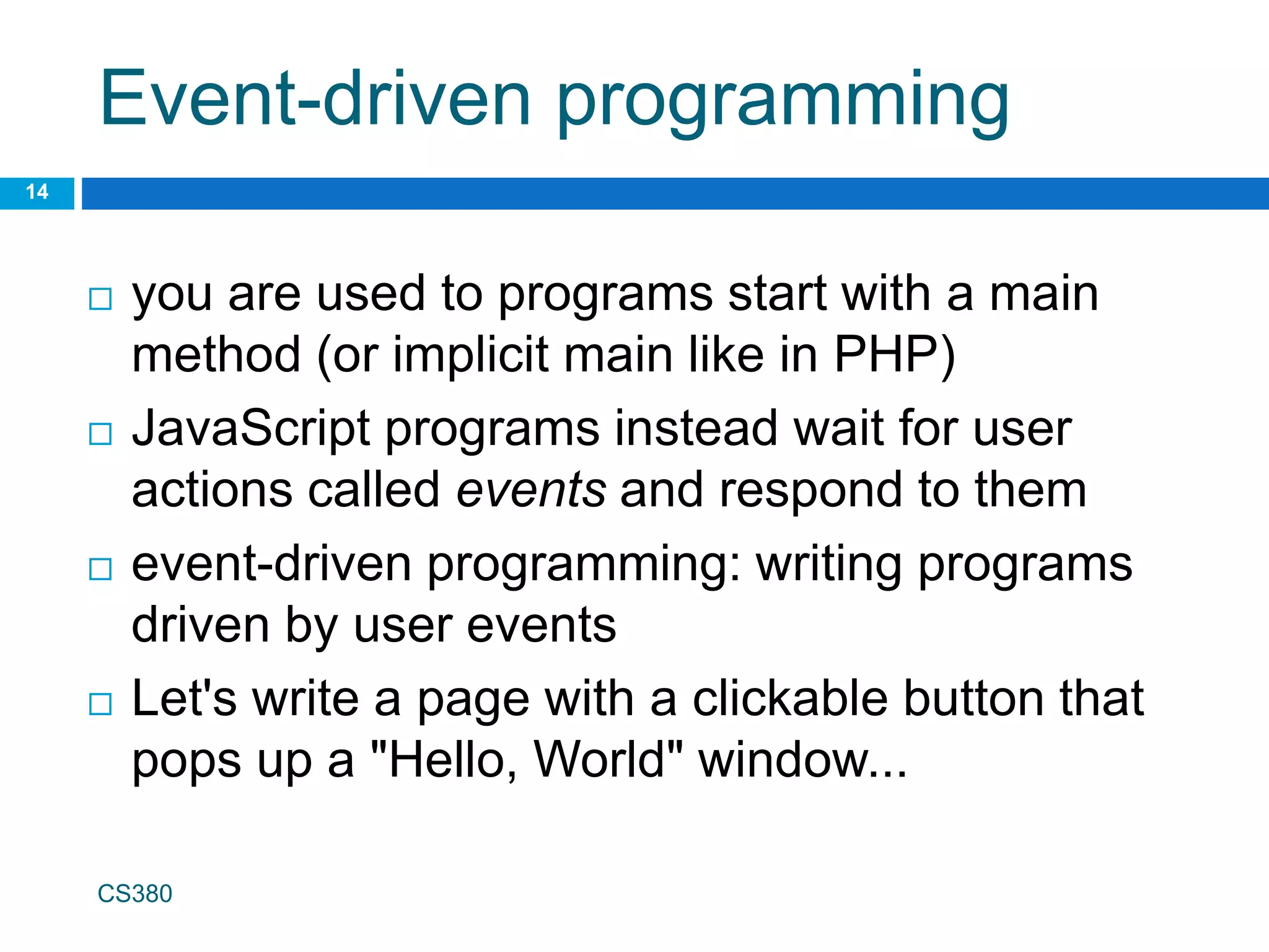 Event-driven programming
14
 you are used to programs start with a main
method (or implicit main like in PHP)
 JavaScript programs instead wait for user
actions called events and respond to them
 event-driven programming: writing programs
driven by user events
 Let's write a page with a clickable button that
pops up a "Hello, World" window...
CS380
 