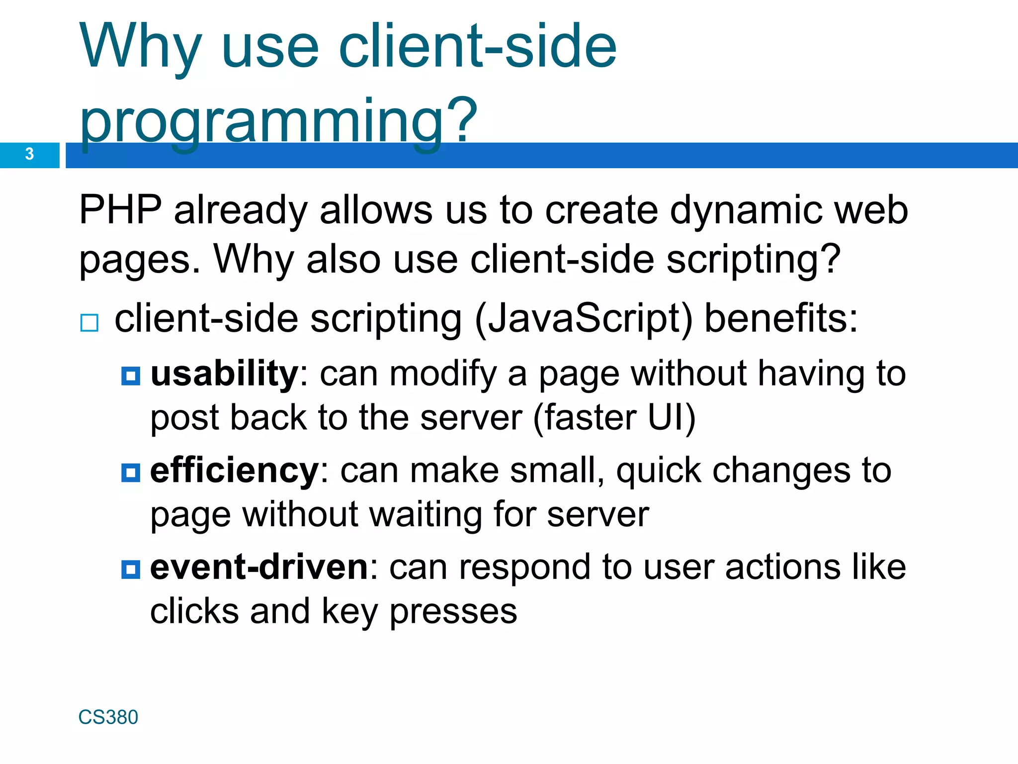 Why use client-side
programming?
PHP already allows us to create dynamic web
pages. Why also use client-side scripting?
 client-side scripting (JavaScript) benefits:
 usability: can modify a page without having to
post back to the server (faster UI)
 efficiency: can make small, quick changes to
page without waiting for server
 event-driven: can respond to user actions like
clicks and key presses
CS380
3
 