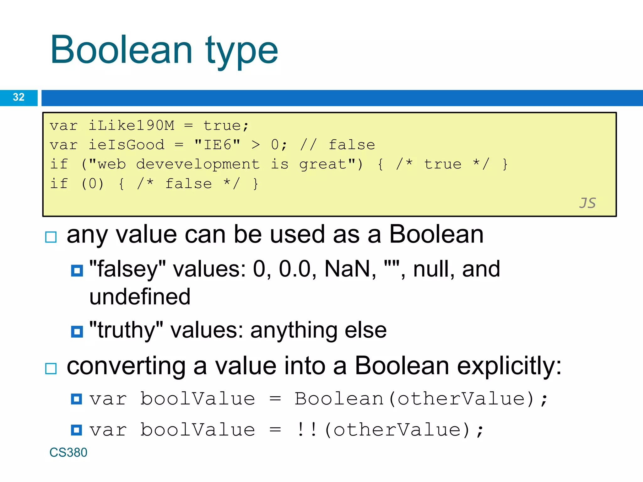 Boolean type
32
var iLike190M = true;
var ieIsGood = "IE6" > 0; // false
if ("web devevelopment is great") { /* true */ }
if (0) { /* false */ }
JS
CS380
 any value can be used as a Boolean
 "falsey" values: 0, 0.0, NaN, "", null, and
undefined
 "truthy" values: anything else
 converting a value into a Boolean explicitly:
 var boolValue = Boolean(otherValue);
 var boolValue = !!(otherValue);
 