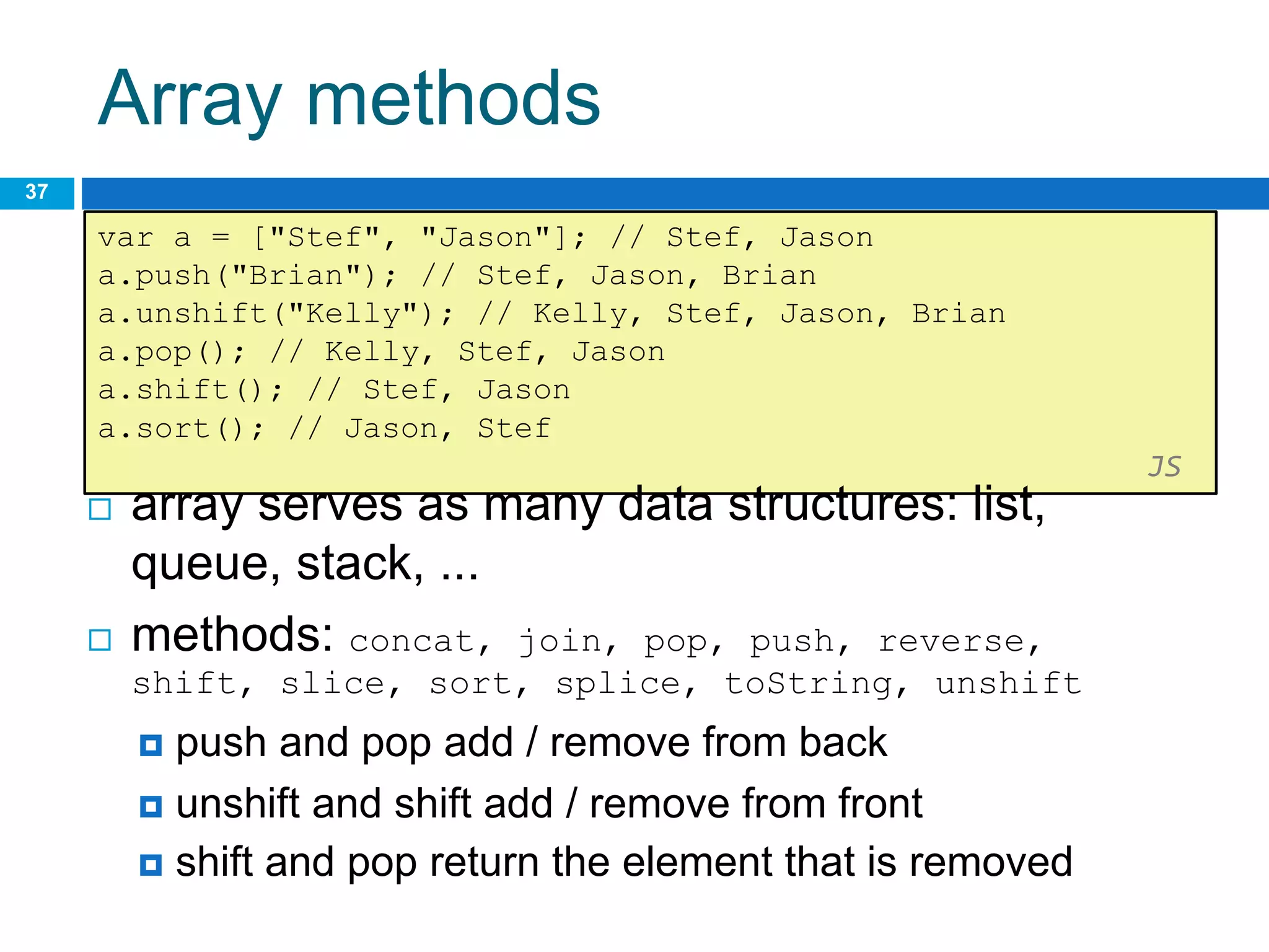 Array methods
37
var a = ["Stef", "Jason"]; // Stef, Jason
a.push("Brian"); // Stef, Jason, Brian
a.unshift("Kelly"); // Kelly, Stef, Jason, Brian
a.pop(); // Kelly, Stef, Jason
a.shift(); // Stef, Jason
a.sort(); // Jason, Stef
JS
 array serves as many data structures: list,
queue, stack, ...
 methods: concat, join, pop, push, reverse,
shift, slice, sort, splice, toString, unshift
 push and pop add / remove from back
 unshift and shift add / remove from front
 shift and pop return the element that is removed
 