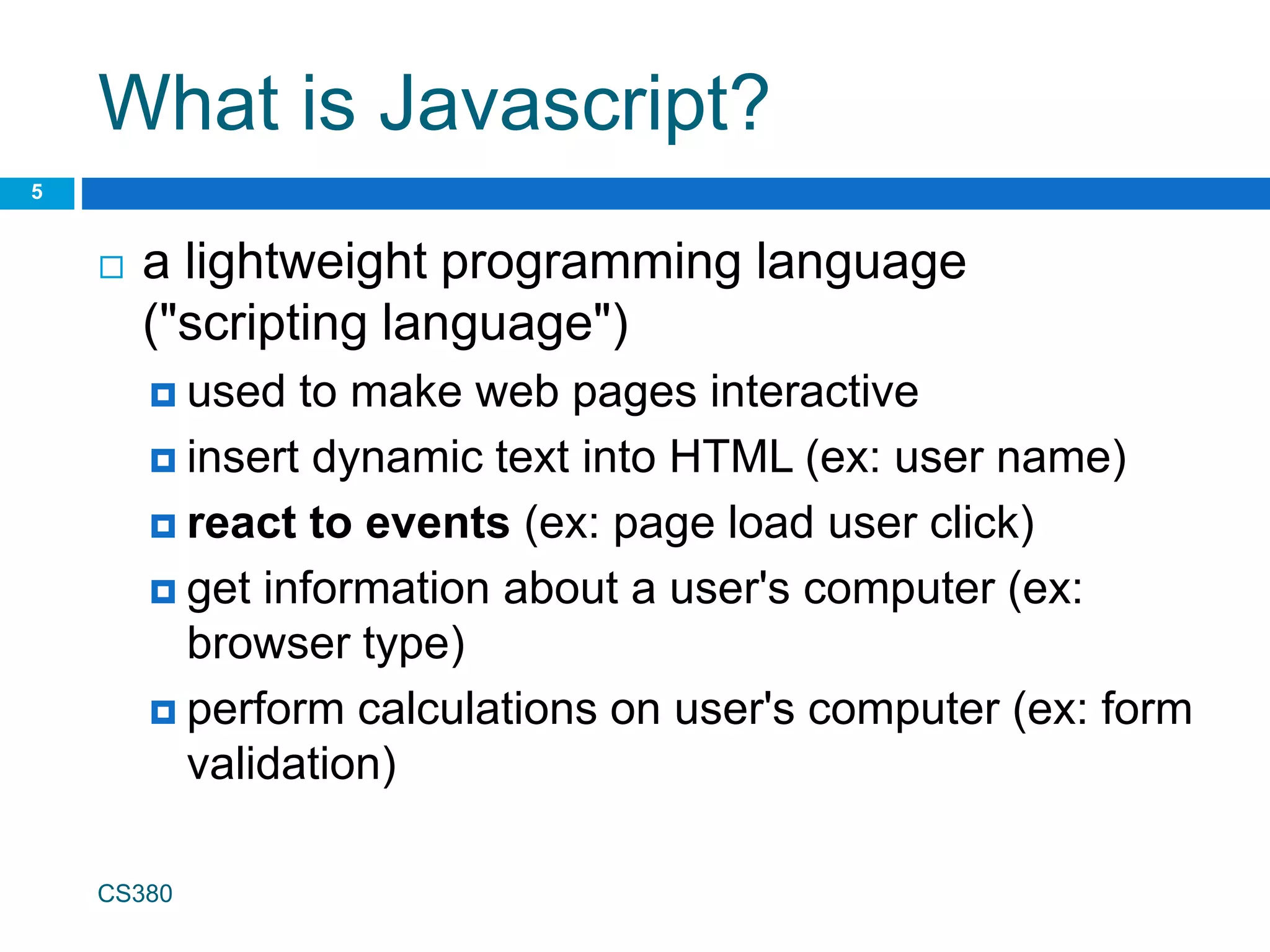 What is Javascript?
 a lightweight programming language
("scripting language")
 used to make web pages interactive
 insert dynamic text into HTML (ex: user name)
 react to events (ex: page load user click)
 get information about a user's computer (ex:
browser type)
 perform calculations on user's computer (ex: form
validation)
CS380
5
 