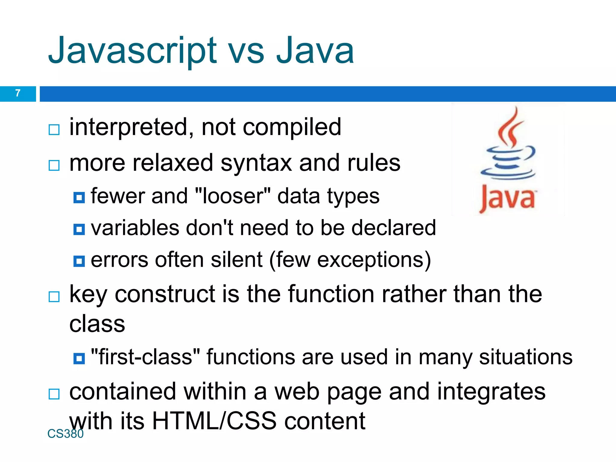 Javascript vs Java
 interpreted, not compiled
 more relaxed syntax and rules
 fewer and "looser" data types
 variables don't need to be declared
 errors often silent (few exceptions)
 key construct is the function rather than the
class
 "first-class" functions are used in many situations
 contained within a web page and integrates
with its HTML/CSS content
CS380
7
 