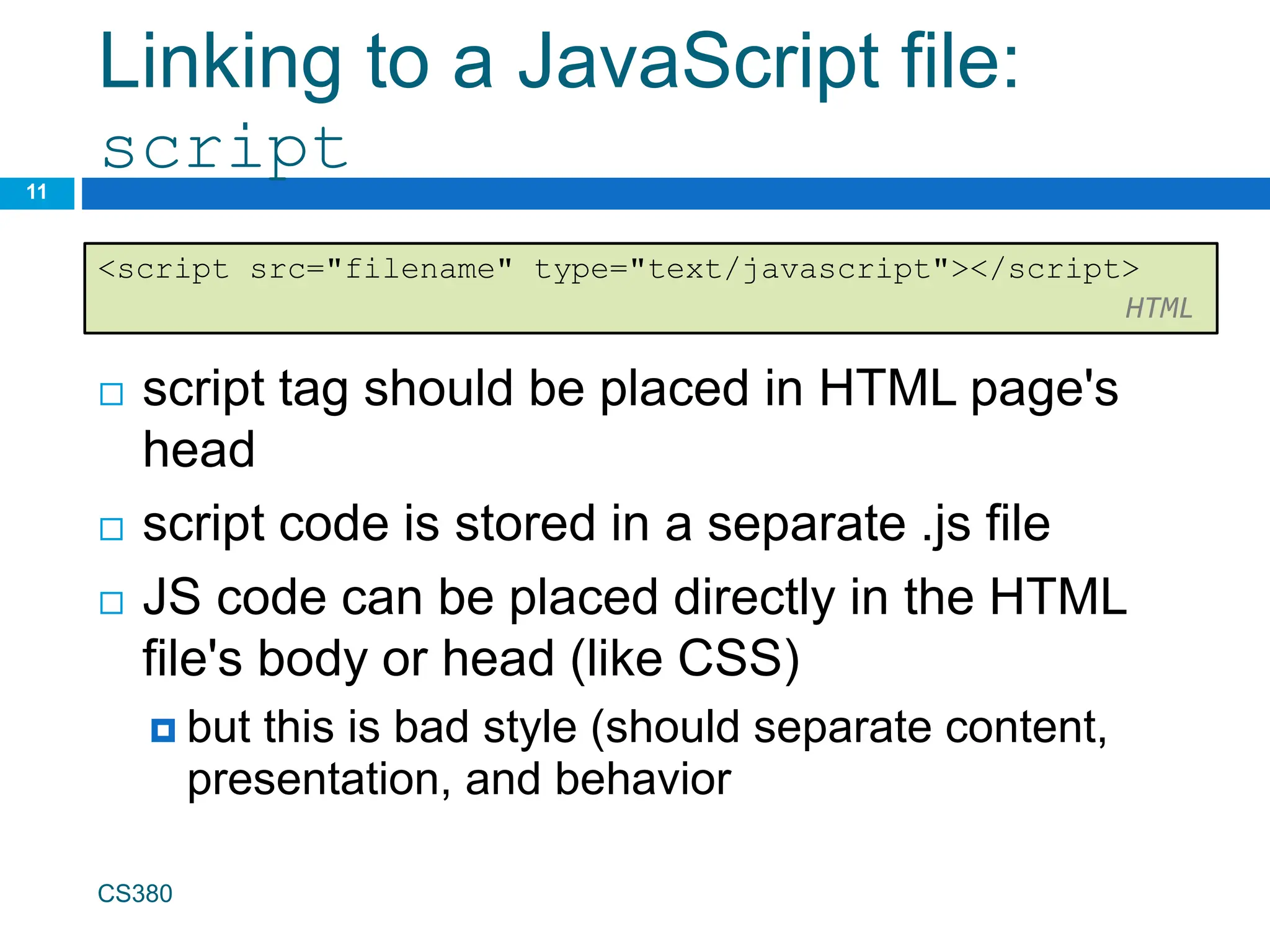Linking to a JavaScript file:
script
 script tag should be placed in HTML page's
head
 script code is stored in a separate .js file
 JS code can be placed directly in the HTML
file's body or head (like CSS)
 but this is bad style (should separate content,
presentation, and behavior
CS380
11
<script src="filename" type="text/javascript"></script>
HTML
 