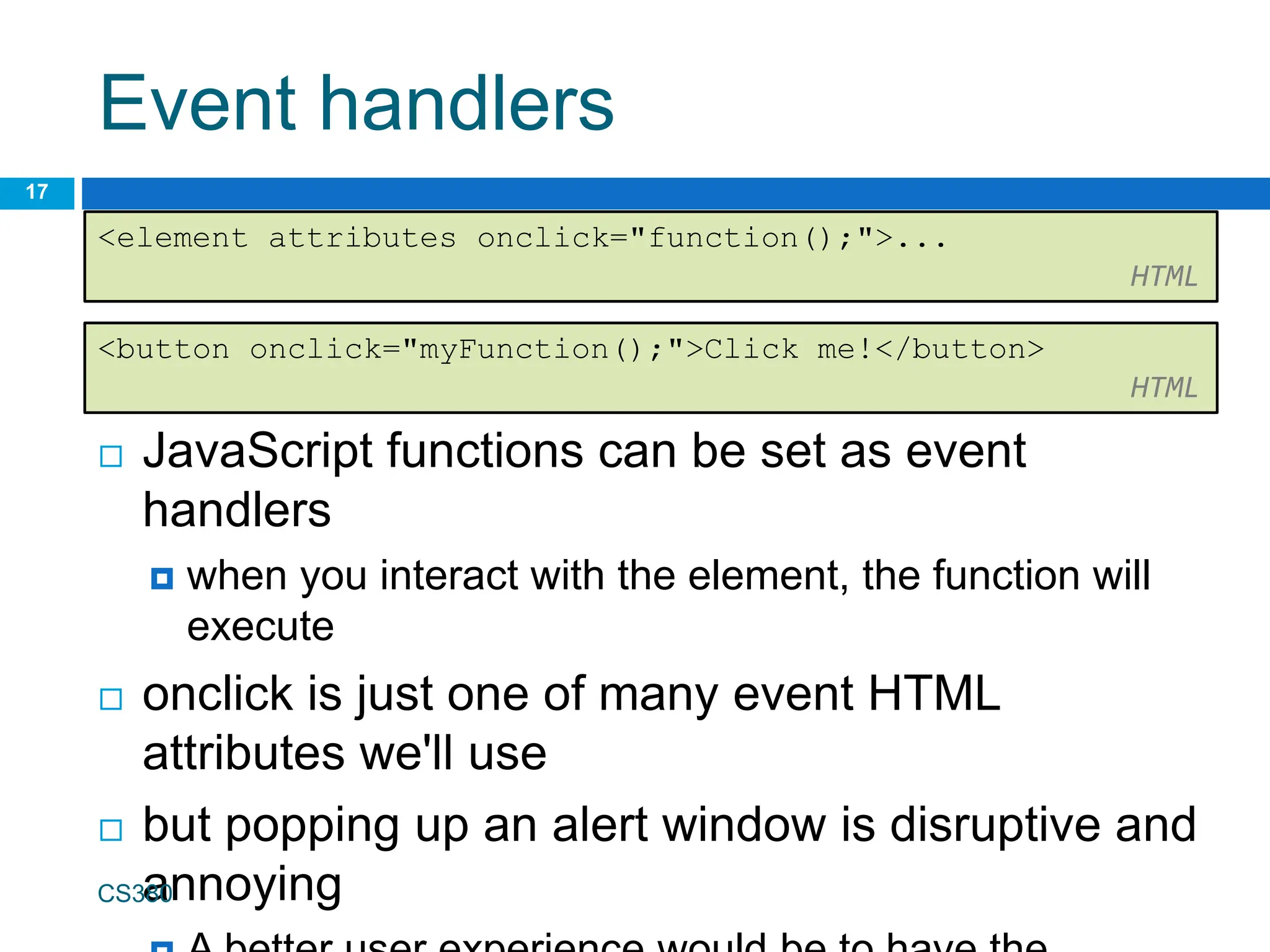 Event handlers
 JavaScript functions can be set as event
handlers
 when you interact with the element, the function will
execute
 onclick is just one of many event HTML
attributes we'll use
 but popping up an alert window is disruptive and
annoying
CS380
17
<element attributes onclick="function();">...
HTML
<button onclick="myFunction();">Click me!</button>
HTML
 