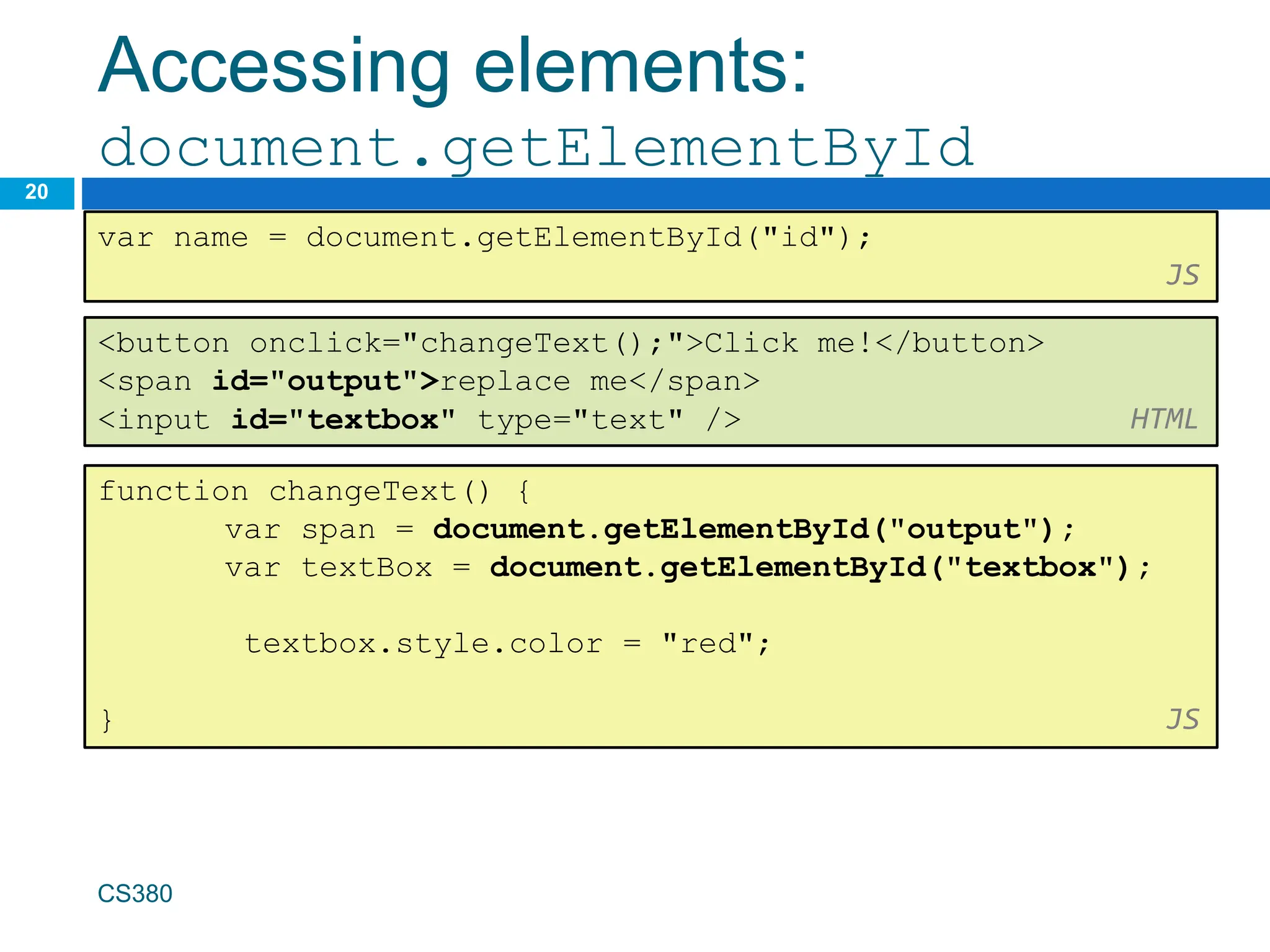 Accessing elements:
document.getElementById
20
var name = document.getElementById("id");
JS
CS380
<button onclick="changeText();">Click me!</button>
<span id="output">replace me</span>
<input id="textbox" type="text" /> HTML
function changeText() {
var span = document.getElementById("output");
var textBox = document.getElementById("textbox");
textbox.style.color = "red";
} JS
 