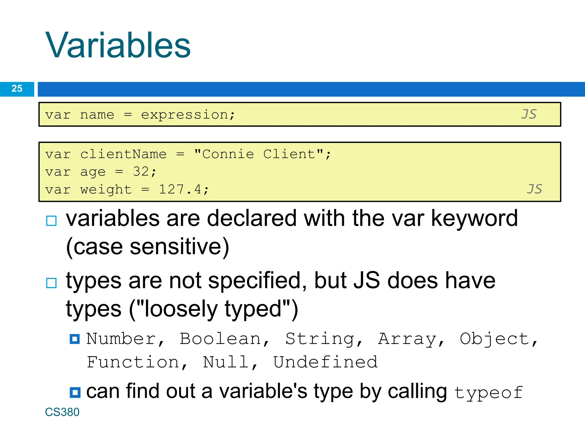 Variables
 variables are declared with the var keyword
(case sensitive)
 types are not specified, but JS does have
types ("loosely typed")
 Number, Boolean, String, Array, Object,
Function, Null, Undefined
 can find out a variable's type by calling typeof
CS380
25
var name = expression; JS
var clientName = "Connie Client";
var age = 32;
var weight = 127.4; JS
 