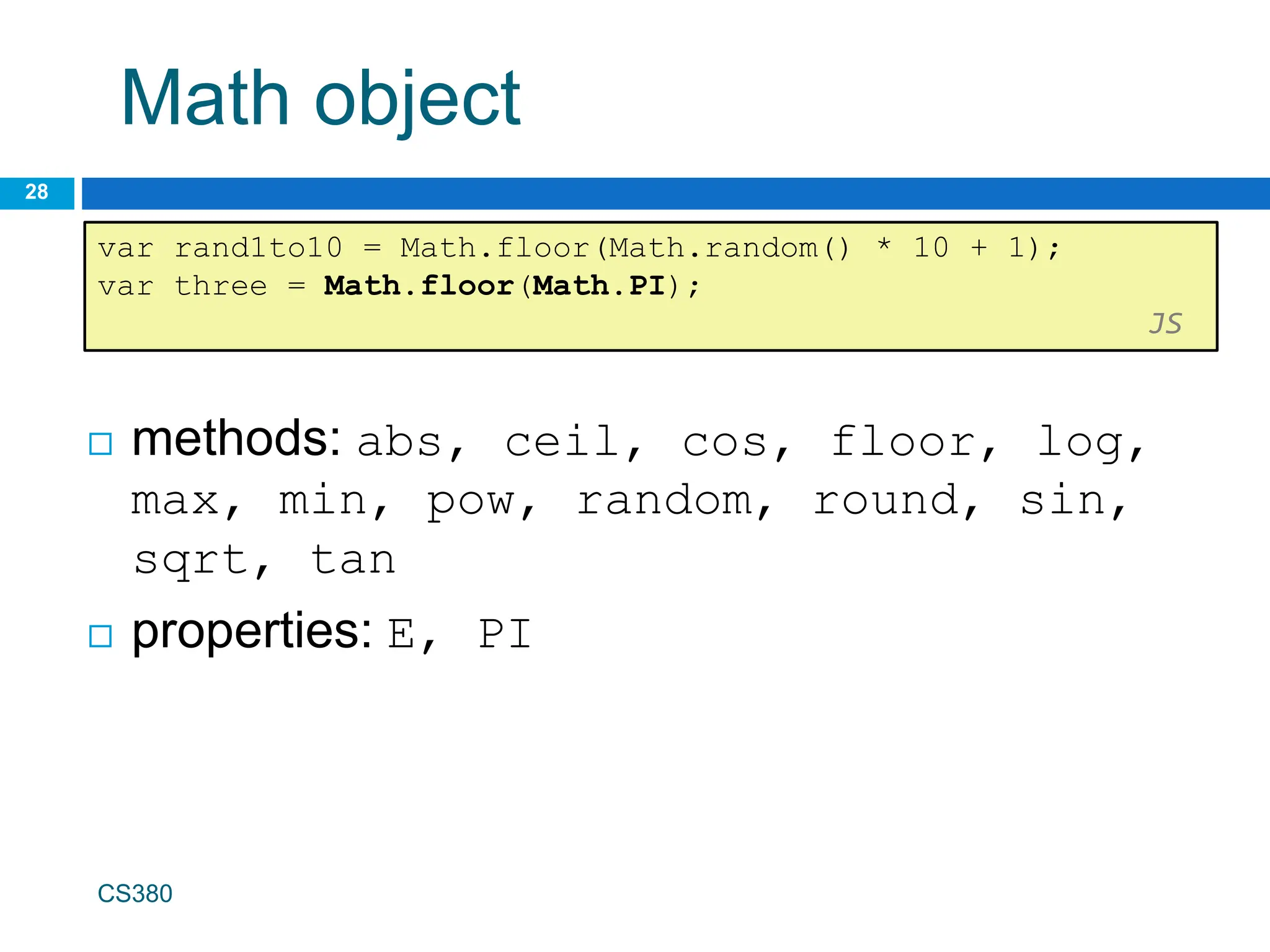 Math object
28
var rand1to10 = Math.floor(Math.random() * 10 + 1);
var three = Math.floor(Math.PI);
JS
CS380
 methods: abs, ceil, cos, floor, log,
max, min, pow, random, round, sin,
sqrt, tan
 properties: E, PI
 