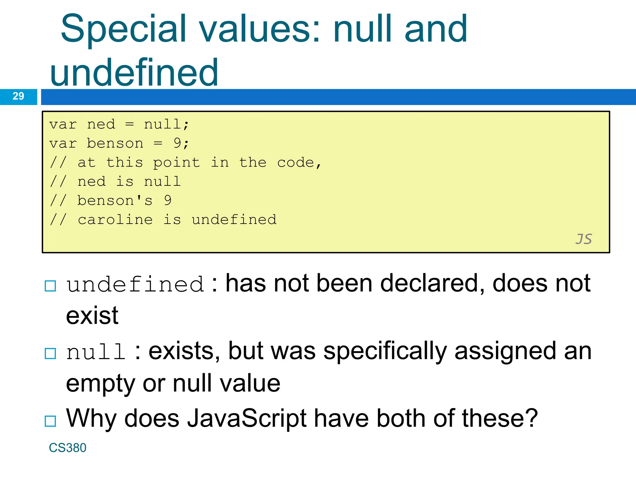 Special values: null and
undefined
29
var ned = null;
var benson = 9;
// at this point in the code,
// ned is null
// benson's 9
// caroline is undefined
JS
CS380
 undefined : has not been declared, does not
exist
 null : exists, but was specifically assigned an
empty or null value
 Why does JavaScript have both of these?
 