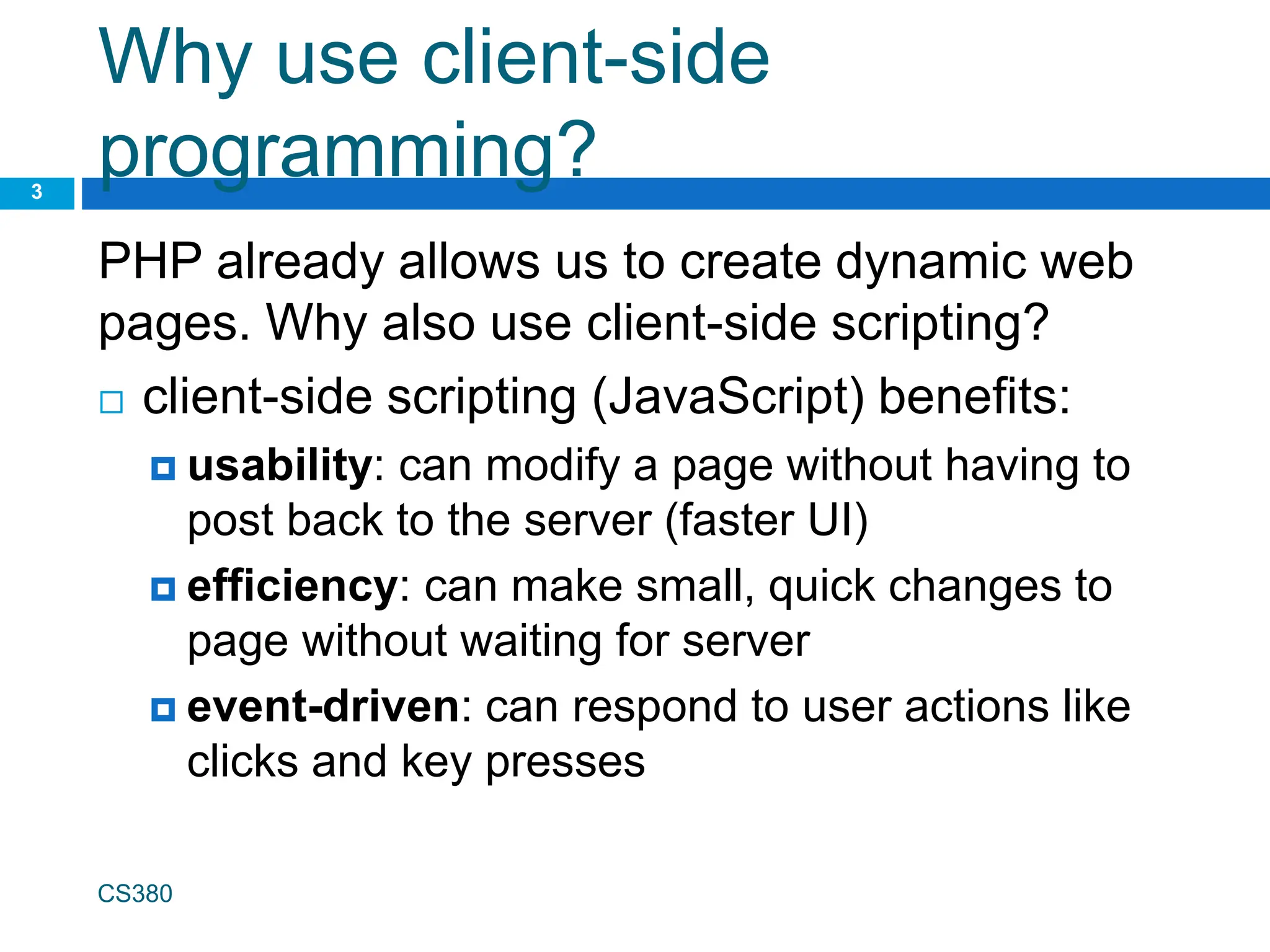Why use client-side
programming?
PHP already allows us to create dynamic web
pages. Why also use client-side scripting?
 client-side scripting (JavaScript) benefits:
 usability: can modify a page without having to
post back to the server (faster UI)
 efficiency: can make small, quick changes to
page without waiting for server
 event-driven: can respond to user actions like
clicks and key presses
CS380
3
 