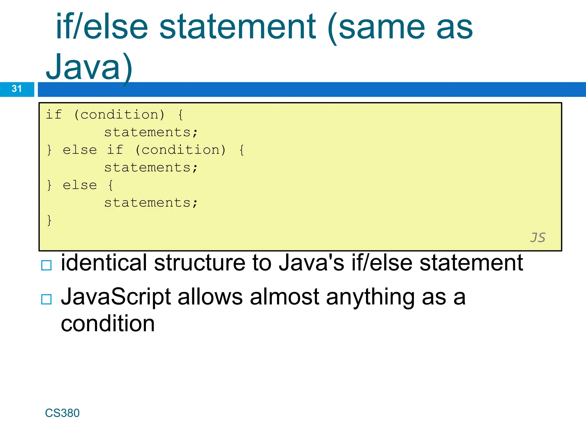 if/else statement (same as
Java)
31
if (condition) {
statements;
} else if (condition) {
statements;
} else {
statements;
}
JS
CS380
 identical structure to Java's if/else statement
 JavaScript allows almost anything as a
condition
 