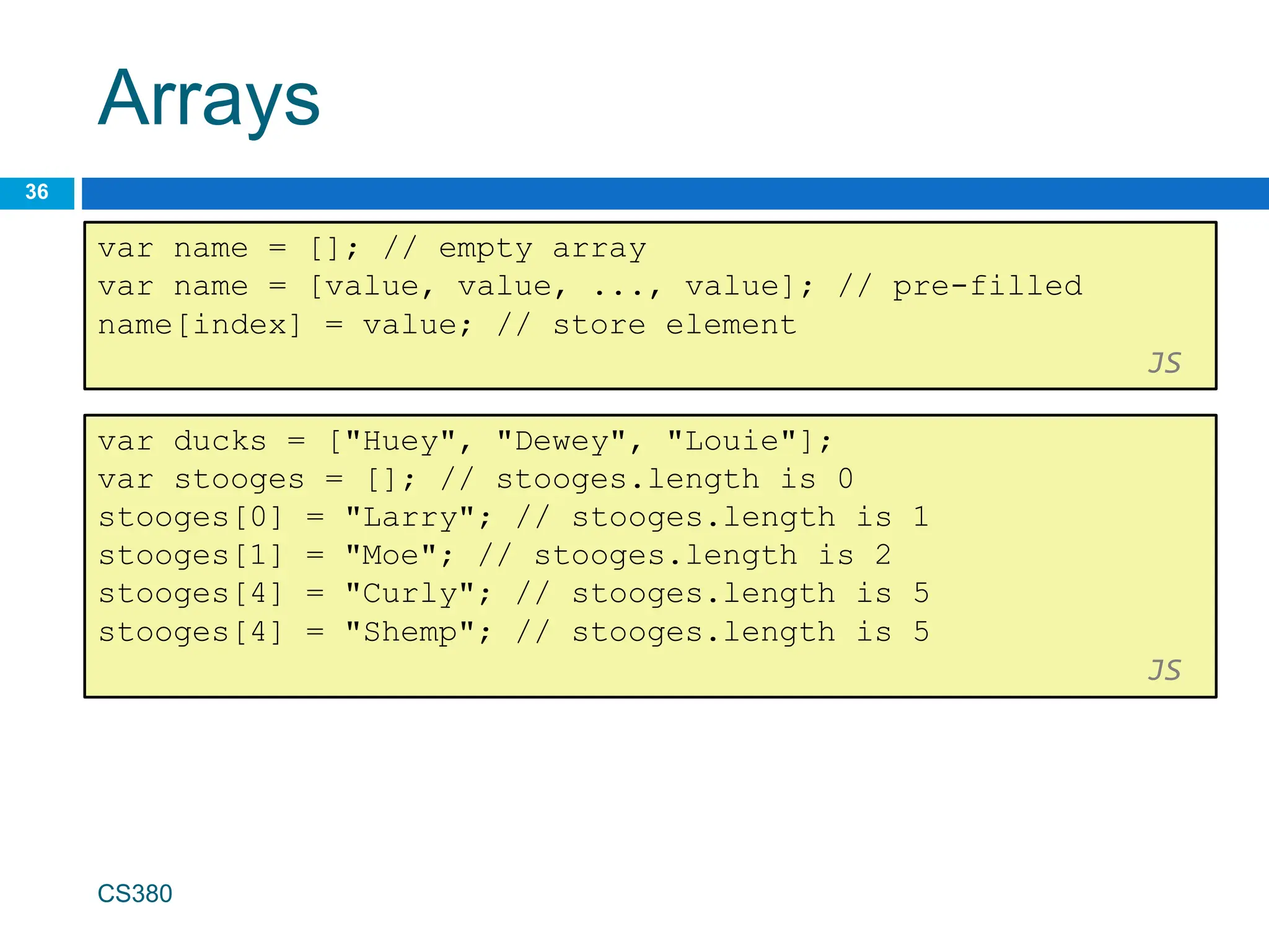 Arrays
36
var name = []; // empty array
var name = [value, value, ..., value]; // pre-filled
name[index] = value; // store element
JS
CS380
var ducks = ["Huey", "Dewey", "Louie"];
var stooges = []; // stooges.length is 0
stooges[0] = "Larry"; // stooges.length is 1
stooges[1] = "Moe"; // stooges.length is 2
stooges[4] = "Curly"; // stooges.length is 5
stooges[4] = "Shemp"; // stooges.length is 5
JS
 