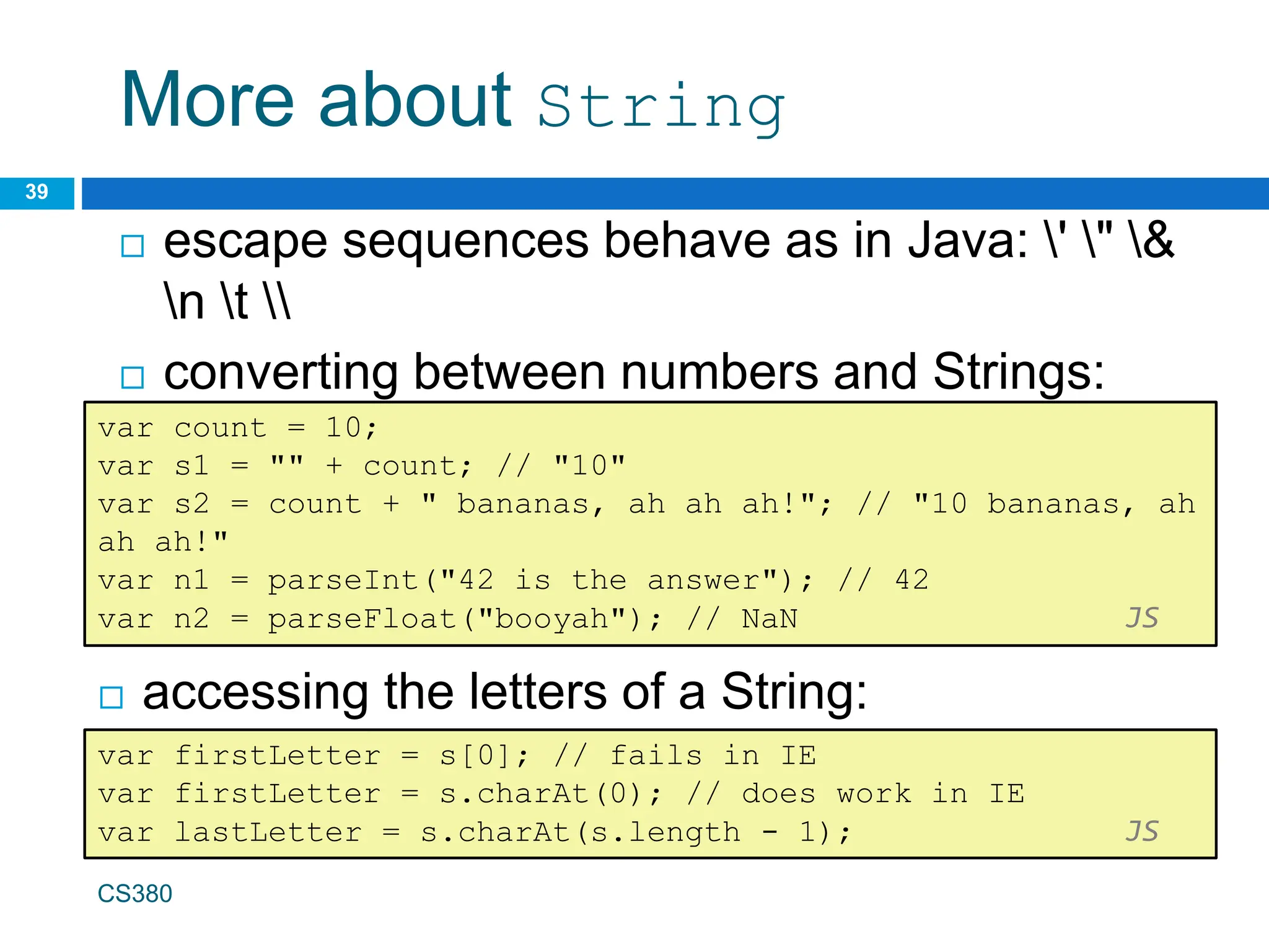 More about String
 accessing the letters of a String:
39
var count = 10;
var s1 = "" + count; // "10"
var s2 = count + " bananas, ah ah ah!"; // "10 bananas, ah
ah ah!"
var n1 = parseInt("42 is the answer"); // 42
var n2 = parseFloat("booyah"); // NaN JS
 escape sequences behave as in Java: ' " &
n t 
 converting between numbers and Strings:
var firstLetter = s[0]; // fails in IE
var firstLetter = s.charAt(0); // does work in IE
var lastLetter = s.charAt(s.length - 1); JS
CS380
 