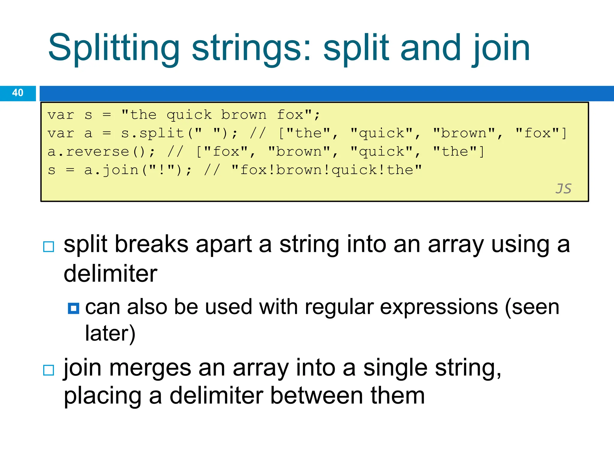 Splitting strings: split and join
40
var s = "the quick brown fox";
var a = s.split(" "); // ["the", "quick", "brown", "fox"]
a.reverse(); // ["fox", "brown", "quick", "the"]
s = a.join("!"); // "fox!brown!quick!the"
JS
 split breaks apart a string into an array using a
delimiter
 can also be used with regular expressions (seen
later)
 join merges an array into a single string,
placing a delimiter between them
 