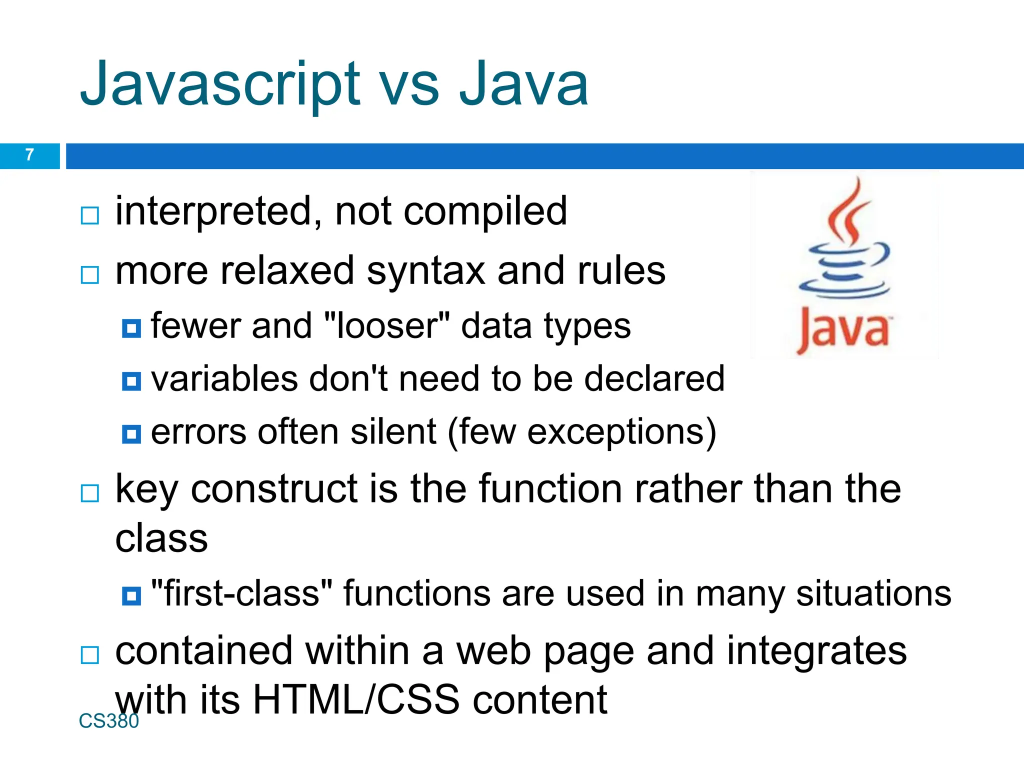 Javascript vs Java
 interpreted, not compiled
 more relaxed syntax and rules
 fewer and "looser" data types
 variables don't need to be declared
 errors often silent (few exceptions)
 key construct is the function rather than the
class
 "first-class" functions are used in many situations
 contained within a web page and integrates
with its HTML/CSS content
CS380
7
 